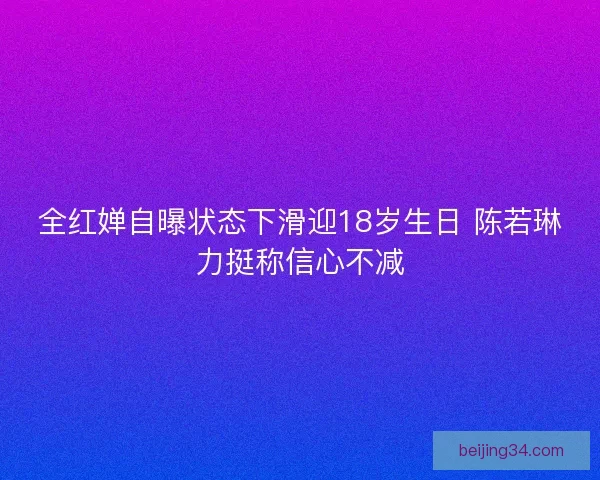 全红婵自曝状态下滑迎18岁生日 陈若琳力挺称信心不减 全红婵自曝状态下滑迎18岁生日 陈若琳力挺称信心不减