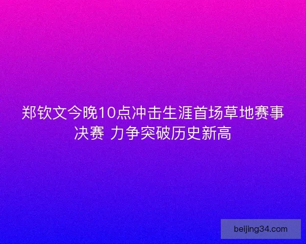 郑钦文今晚10点冲击生涯首场草地赛事决赛 力争突破历史新高
