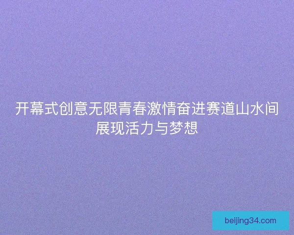 开幕式创意无限青春激情奋进赛道山水间展现活力与梦想 开幕式创意无限青春激情奋进赛道山水间展现活力与梦想