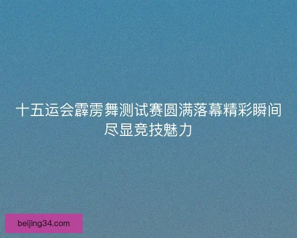 十五运会霹雳舞测试赛圆满落幕精彩瞬间尽显竞技魅力