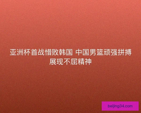 亚洲杯首战惜败韩国 中国男篮顽强拼搏展现不屈精神