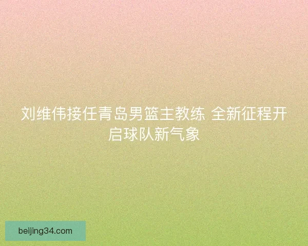 刘维伟接任青岛男篮主教练 全新征程开启球队新气象