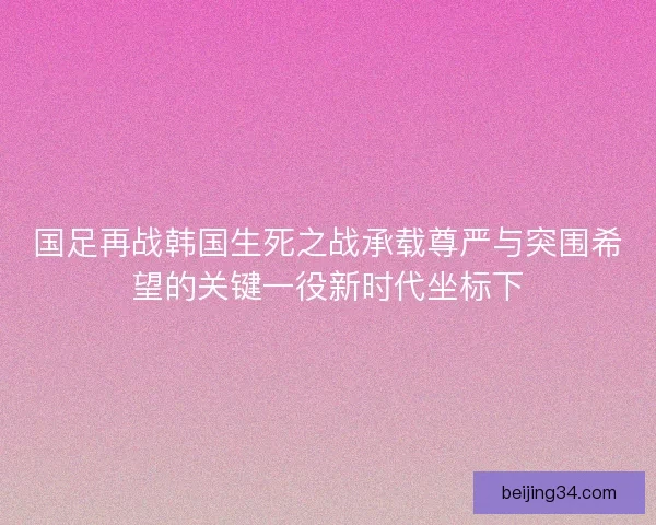 国足再战韩国生死之战承载尊严与突围希望的关键一役新时代坐标下