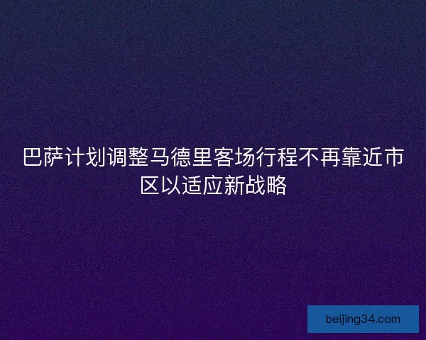 巴萨计划调整马德里客场行程不再靠近市区以适应新战略