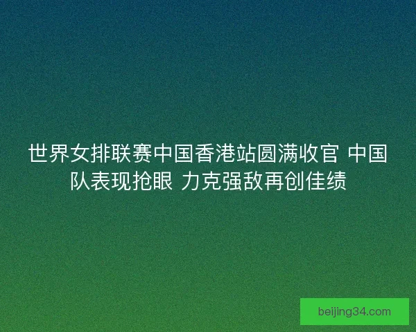 世界女排联赛中国香港站圆满收官 中国队表现抢眼 力克强敌再创佳绩
