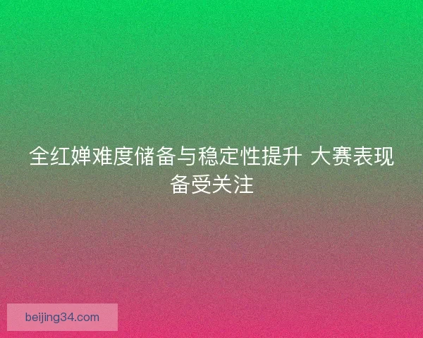 全红婵难度储备与稳定性提升 大赛表现备受关注