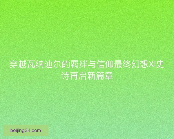 穿越瓦纳迪尔的羁绊与信仰最终幻想XI史诗再启新篇章