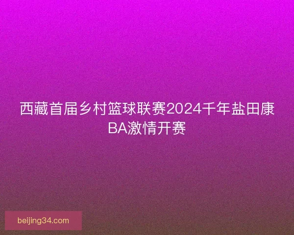 西藏首届乡村篮球联赛2024千年盐田康BA激情开赛