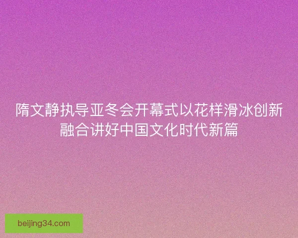 隋文静执导亚冬会开幕式以花样滑冰创新融合讲好中国文化时代新篇