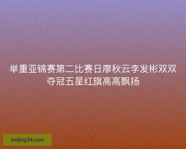 举重亚锦赛第二比赛日廖秋云李发彬双双夺冠五星红旗高高飘扬