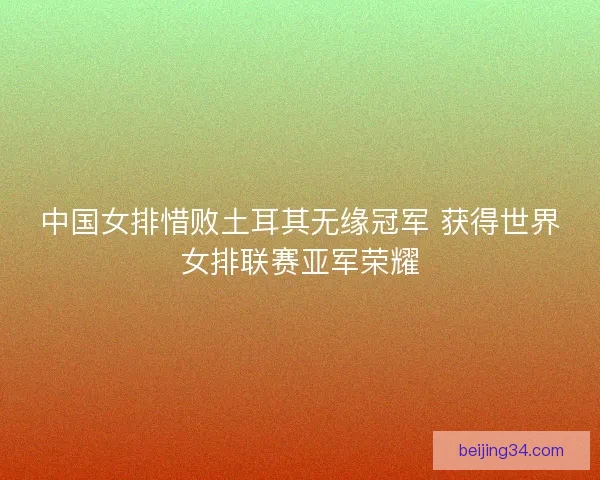 中国女排惜败土耳其无缘冠军 获得世界女排联赛亚军荣耀