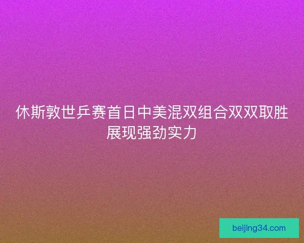 休斯敦世乒赛首日中美混双组合双双取胜展现强劲实力 休斯敦世乒赛首日中美混双组合双双取胜展现强劲实力