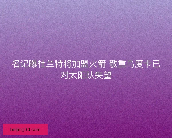 名记曝杜兰特将加盟火箭 敬重乌度卡已对太阳队失望 名记曝杜兰特将加盟火箭 敬重乌度卡已对太阳队失望