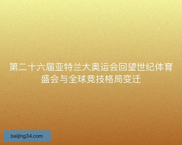第二十六届亚特兰大奥运会回望世纪体育盛会与全球竞技格局变迁 第二十六届亚特兰大奥运会回望世纪体育盛会与全球竞技格局变迁
