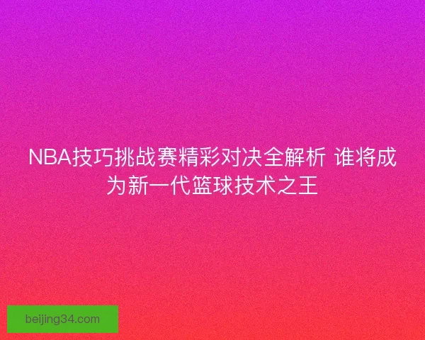 NBA技巧挑战赛精彩对决全解析 谁将成为新一代篮球技术之王