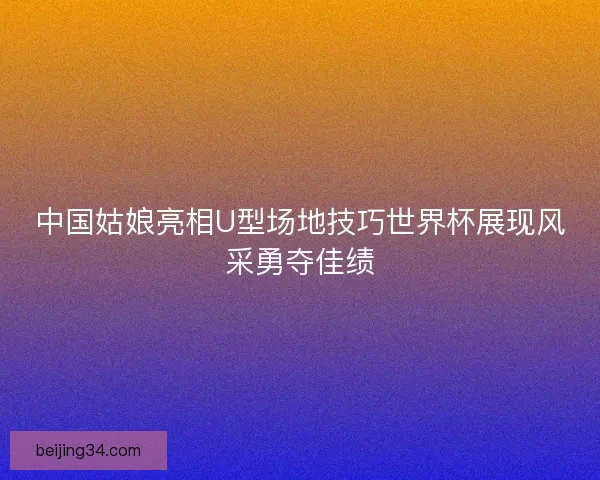 中国姑娘亮相U型场地技巧世界杯展现风采勇夺佳绩 中国姑娘亮相U型场地技巧世界杯展现风采勇夺佳绩