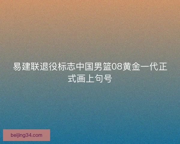 易建联退役标志中国男篮08黄金一代正式画上句号 易建联退役标志中国男篮08黄金一代正式画上句号