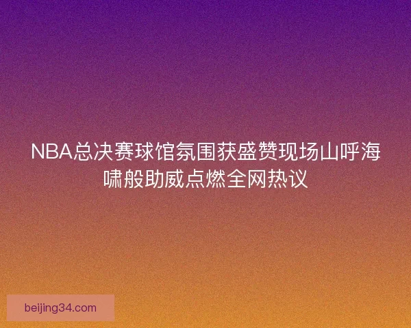 NBA总决赛球馆氛围获盛赞现场山呼海啸般助威点燃全网热议